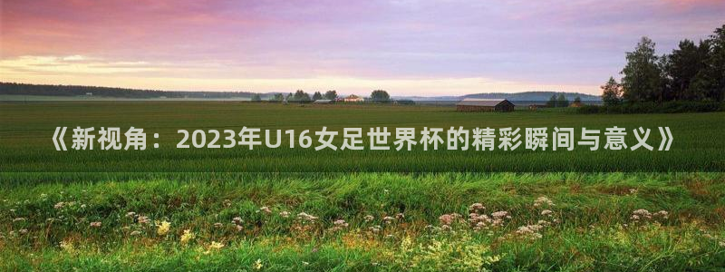 世界杯对阵表:《新视角:2023年U16女足世界杯的精彩瞬间与意义》