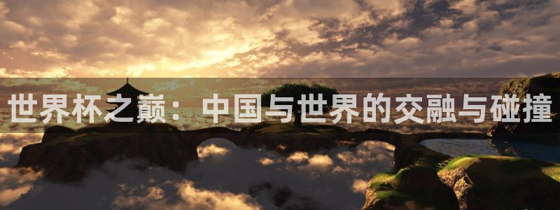 2026世界杯欧洲预选赛赛程表:世界杯之巅:中国与世界的交融与碰撞